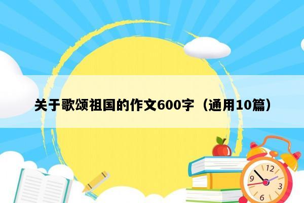 关于歌颂祖国的作文600字（通用10篇）