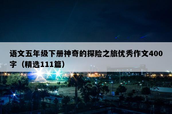 语文五年级下册神奇的探险之旅优秀作文400字（精选111篇）