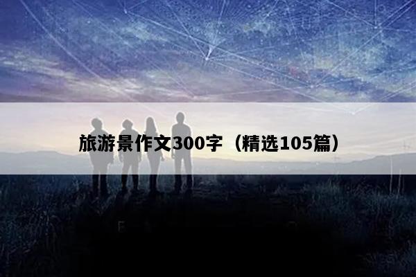 旅游景作文300字（精选105篇）