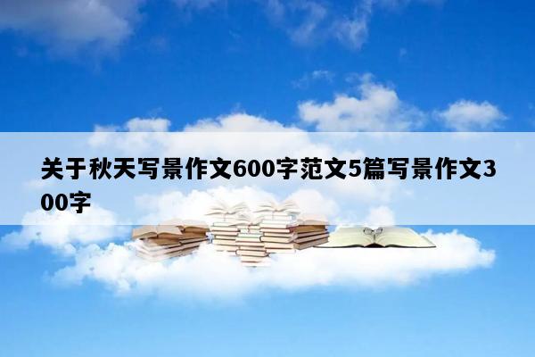 关于秋天写景作文600字范文5篇写景作文300字