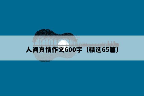 人间真情作文600字（精选65篇）