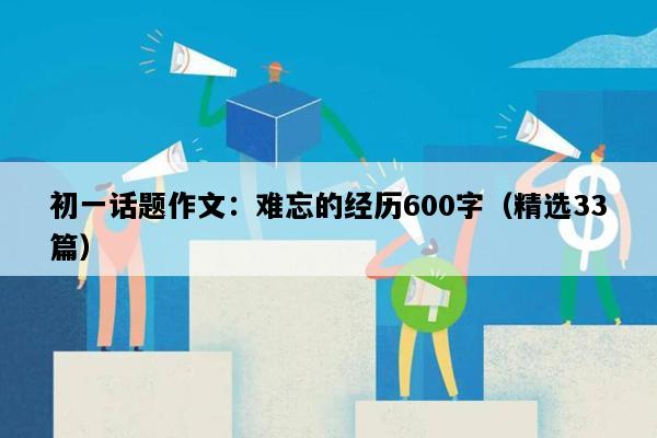 初一话题作文：难忘的经历600字（精选33篇）