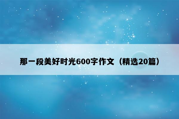 那一段美好时光600字作文（精选20篇）
