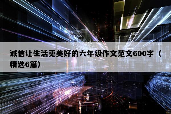 诚信让生活更美好的六年级作文范文600字（精选6篇）