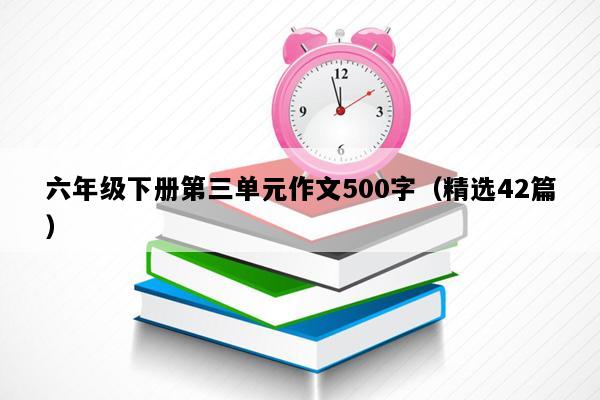 六年级下册第三单元作文500字（精选42篇）