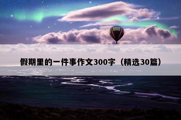 假期里的一件事作文300字（精选30篇）