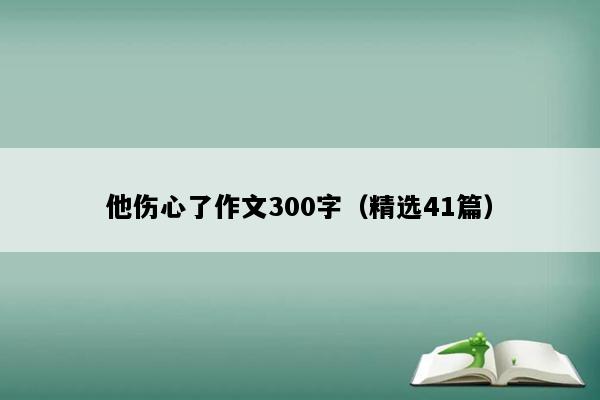 他伤心了作文300字（精选41篇）