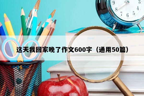 这天我回家晚了作文600字（通用50篇）