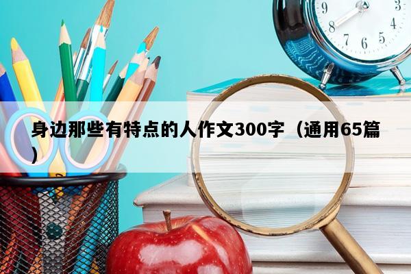 身边那些有特点的人作文300字（通用65篇）