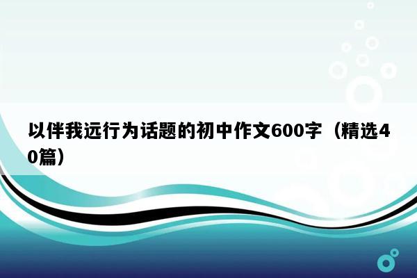 以伴我远行为话题的初中作文600字（精选40篇）