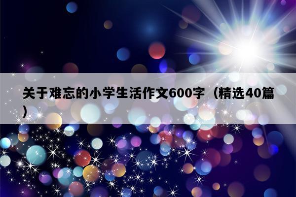 关于难忘的小学生活作文600字（精选40篇）