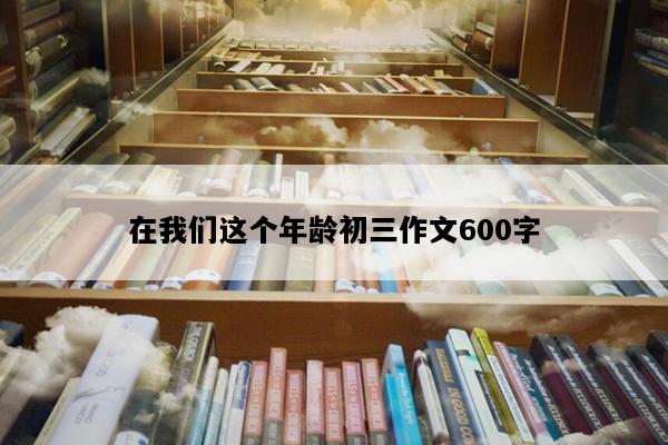在我们这个年龄初三作文600字