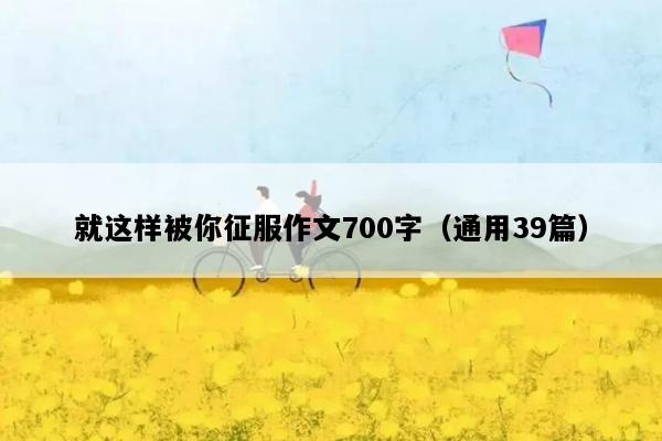 就这样被你征服作文700字（通用39篇）