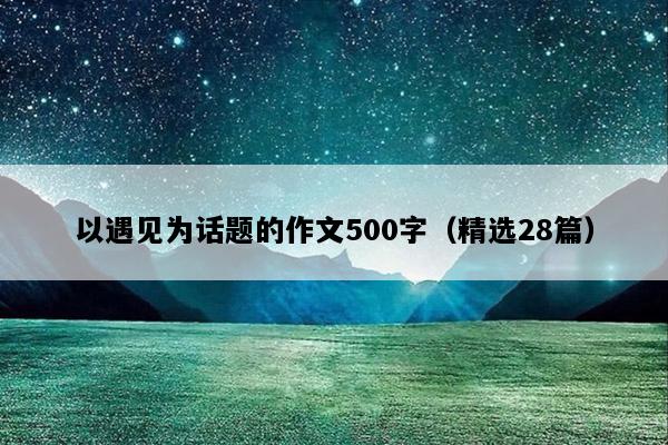 以遇见为话题的作文500字（精选28篇）