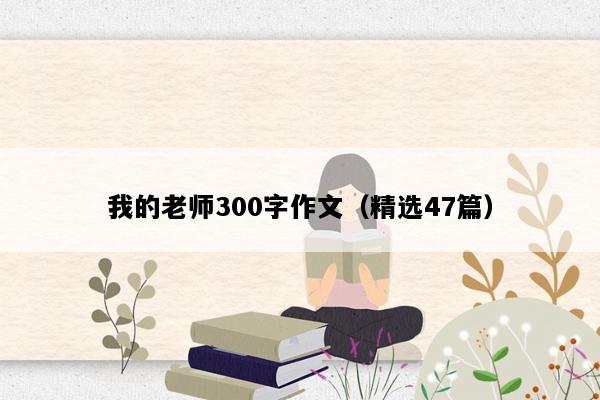我的老师300字作文（精选47篇）