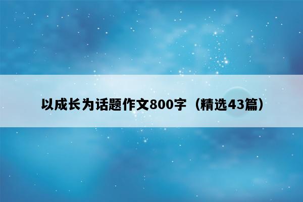 以成长为话题作文800字（精选43篇）
